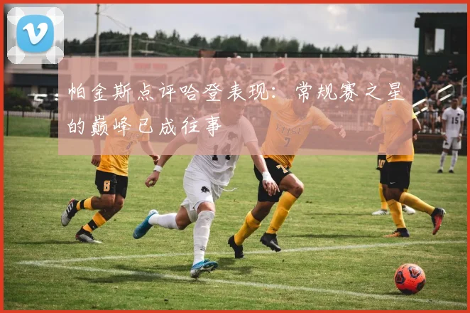 帕金斯点评哈登表现：常规赛之星的巅峰已成往事