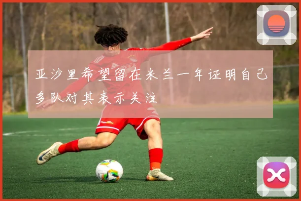 亚沙里希望留在米兰一年证明自己多队对其表示关注