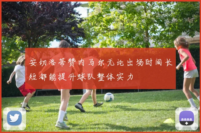 安切洛蒂赞内马尔无论出场时间长短都能提升球队整体实力