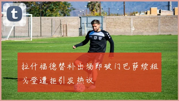拉什福德替补出场即破门巴萨续租戈登遭拒引发热议