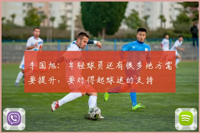 李国旭：年轻球员还有很多地方需要提升，要对得起球迷的支持